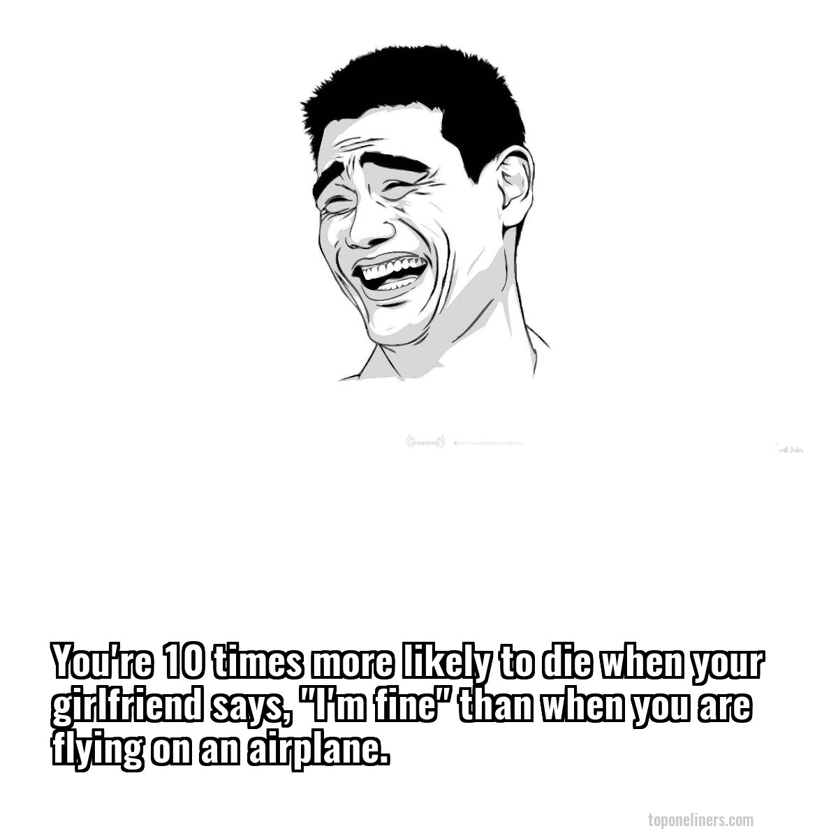 You're 10 times more likely to die when your girlfriend says, "I'm fine" than when you are flying on an airplane.
